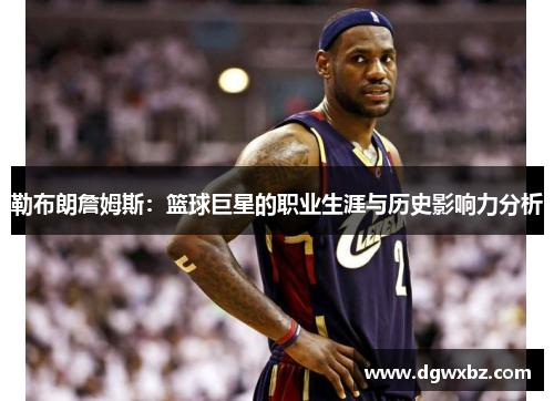 勒布朗詹姆斯：篮球巨星的职业生涯与历史影响力分析