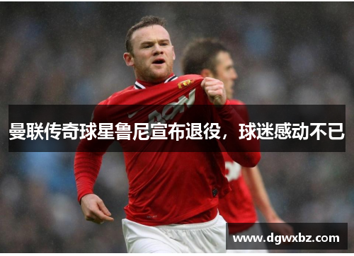 曼联传奇球星鲁尼宣布退役，球迷感动不已