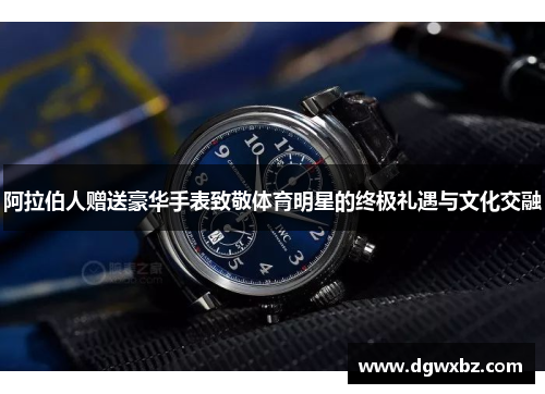 阿拉伯人赠送豪华手表致敬体育明星的终极礼遇与文化交融
