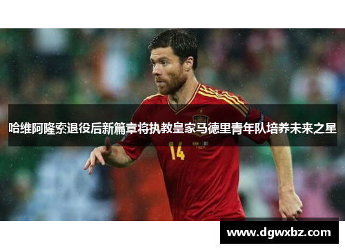 哈维阿隆索退役后新篇章将执教皇家马德里青年队培养未来之星