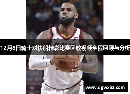 12月8日骑士对快船精彩比赛回放视频全程回顾与分析