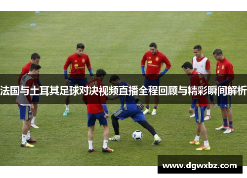 法国与土耳其足球对决视频直播全程回顾与精彩瞬间解析